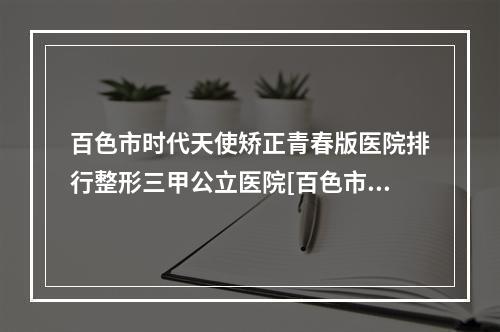 百色市时代天使矫正青春版医院排行整形三甲公立医院[百色市时代天使矫正青春版口腔入围机构详细介绍]