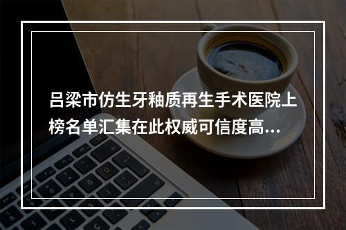 吕梁市仿生牙釉质再生手术医院上榜名单汇集在此权威可信度高[吕梁张兰荣口腔诊所[新科技口腔]公立私立严选推荐]