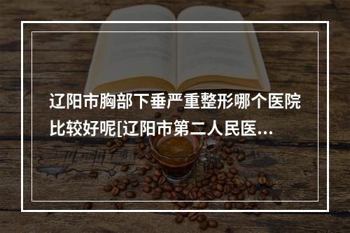 辽阳市胸部下垂严重整形哪个医院比较好呢[辽阳市第二人民医院医美5强实力不俗]