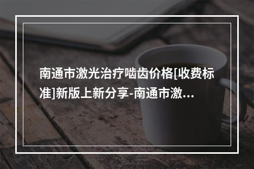 南通市激光治疗啮齿价格[收费标准]新版上新分享-南通市激光治疗啮齿价格