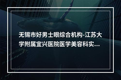 无锡市好男士眼综合机构-江苏大学附属宜兴医院医学美容科实力口碑样样不差