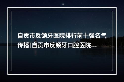 自贡市反颌牙医院排行前十强名气传播[自贡市反颌牙口腔医院规模资质人气口碑数一数二]