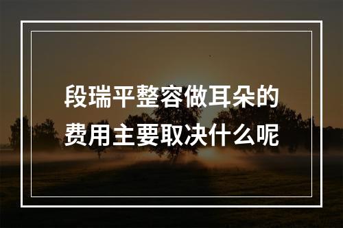 段瑞平整容做耳朵的费用主要取决什么呢