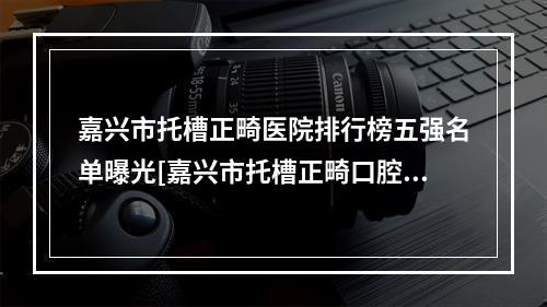 嘉兴市托槽正畸医院排行榜五强名单曝光[嘉兴市托槽正畸口腔医院都有实力]