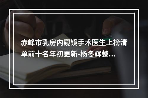 赤峰市乳房内窥镜手术医生上榜清单前十名年初更新-杨冬辉整形医生实力强大远超想象