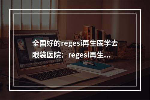 全国好的regesi再生医学去眼袋医院：regesi再生医学去眼袋医院top50强排行一览