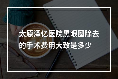 太原泽亿医院黑眼圈除去的手术费用大致是多少