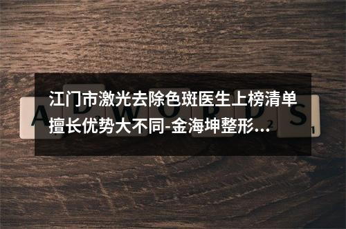 江门市激光去除色斑医生上榜清单擅长优势大不同-金海坤整形医生口碑如何