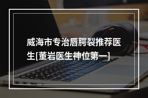 威海市专治唇腭裂推荐医生[董岩医生神位第一]