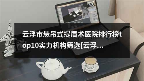 云浮市悬吊式提眉术医院排行榜top10实力机构筛选[云浮市悬吊式提眉术整形医院]