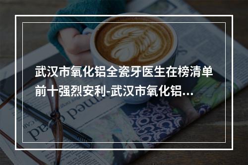 武汉市氧化铝全瓷牙医生在榜清单前十强烈安利-武汉市氧化铝全瓷牙口腔医生