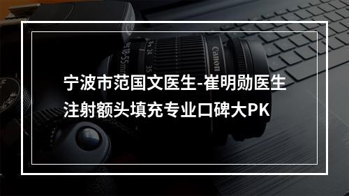 宁波市范国文医生-崔明勋医生注射额头填充专业口碑大PK