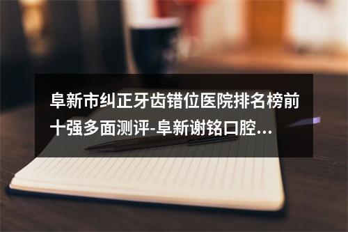 阜新市纠正牙齿错位医院排名榜前十强多面测评-阜新谢铭口腔门诊鳌头独占