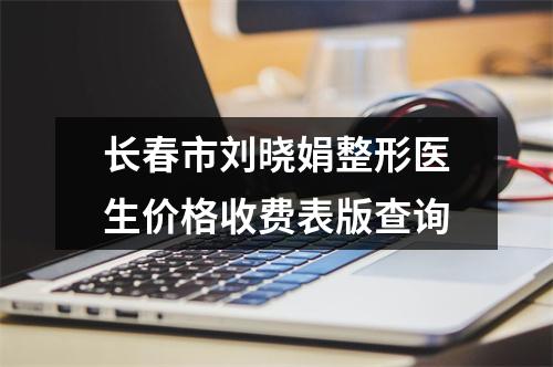 长春市刘晓娟整形医生价格收费表版查询