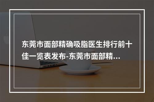 东莞市面部精确吸脂医生排行前十佳一览表发布-东莞市面部精确吸脂整形医生