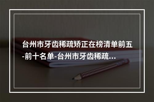 台州市牙齿稀疏矫正在榜清单前五-前十名单-台州市牙齿稀疏矫正口腔医生