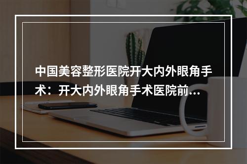 中国美容整形医院开大内外眼角手术：开大内外眼角手术医院前50位提前告知