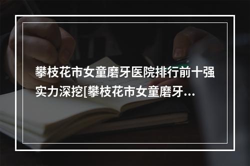 攀枝花市女童磨牙医院排行前十强实力深挖[攀枝花市女童磨牙口腔医院专家大咖实力认证]