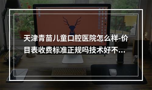 天津青苗儿童口腔医院怎么样-价目表收费标准正规吗技术好不好-