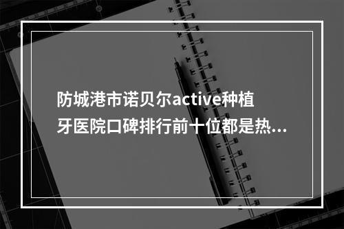 防城港市诺贝尔active种植牙医院口碑排行前十位都是热门医美-东兴容代康齿口腔门诊部总有一家属于你