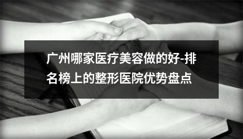 广州哪家医疗美容做的好-排名榜上的整形医院优势盘点