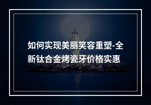 如何实现美丽笑容重塑-全新钛合金烤瓷牙价格实惠