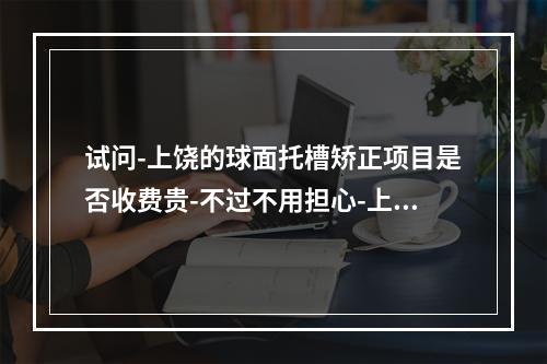 试问-上饶的球面托槽矫正项目是否收费贵-不过不用担心-上饶的球面托槽矫正现在有超值优惠-非常值得收藏-