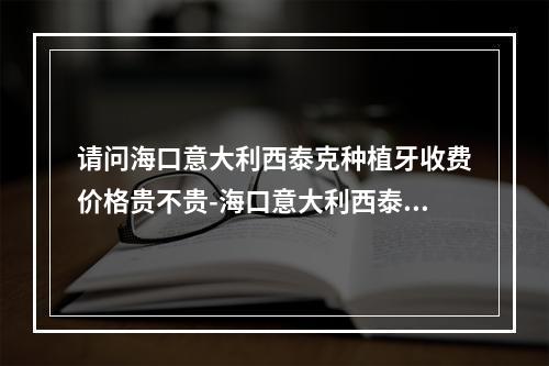 请问海口意大利西泰克种植牙收费价格贵不贵-海口意大利西泰克种植牙价格超实惠-