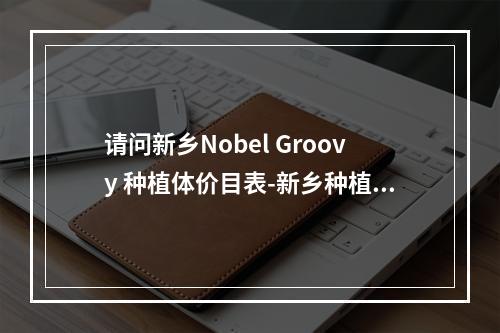 请问新乡Nobel Groovy 种植体价目表-新乡种植牙超值优惠-