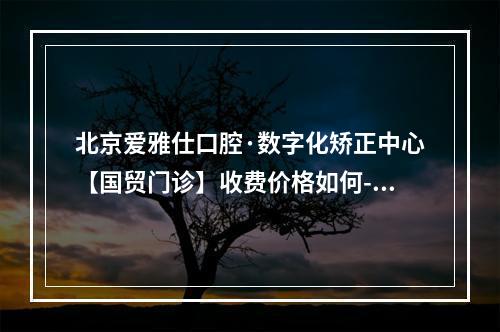 北京爱雅仕口腔·数字化矫正中心【国贸门诊】收费价格如何-烤瓷牙价格表接地气的来了-