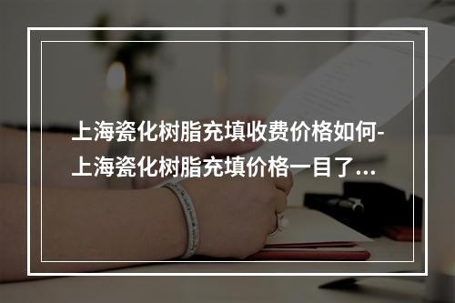 上海瓷化树脂充填收费价格如何-上海瓷化树脂充填价格一目了然-