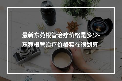 最新东菀根管治疗价格是多少-东菀根管治疗价格实在很划算-