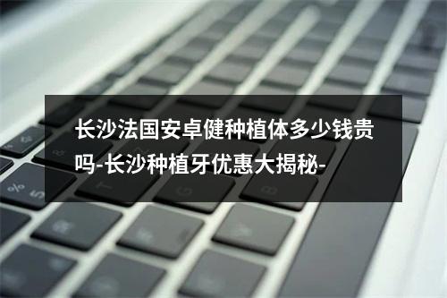 长沙法国安卓健种植体多少钱贵吗-长沙种植牙优惠大揭秘-