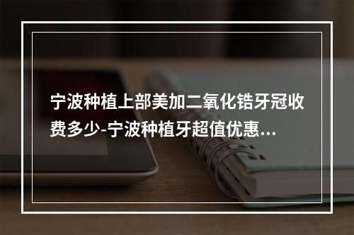 宁波种植上部美加二氧化锆牙冠收费多少-宁波种植牙超值优惠-