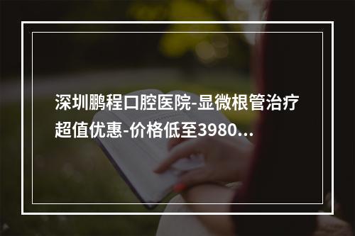 深圳鹏程口腔医院-显微根管治疗超值优惠-价格低至3980元-还有更多优惠等你来享-