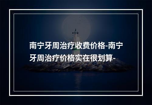 南宁牙周治疗收费价格-南宁牙周治疗价格实在很划算-