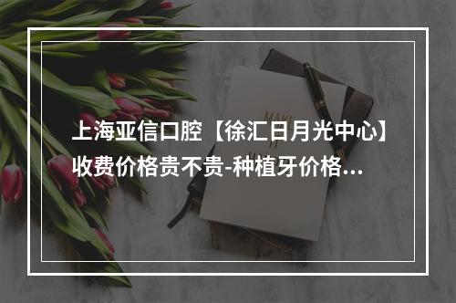 上海亚信口腔【徐汇日月光中心】收费价格贵不贵-种植牙价格表想看牙的看过来-