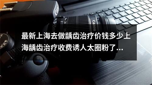 最新上海去做龋齿治疗价钱多少上海龋齿治疗收费诱人太圈粉了吧