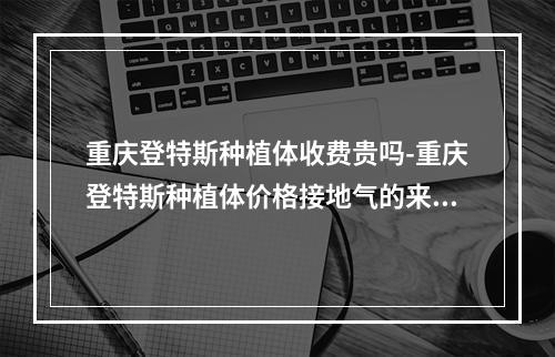 重庆登特斯种植体收费贵吗-重庆登特斯种植体价格接地气的来了-