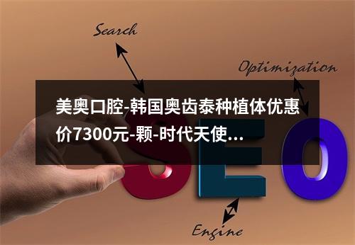 美奥口腔-韩国奥齿泰种植体优惠价7300元-颗-时代天使青春版优惠价16000元起-瑞士ITI种植牙低价118-颗—限时-口腔护理不可错过-