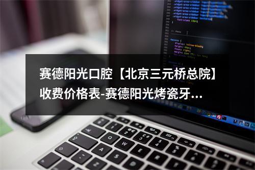 赛德阳光口腔【北京三元桥总院】收费价格表-赛德阳光烤瓷牙价格表性价比高