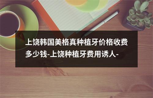 上饶韩国美格真种植牙价格收费多少钱-上饶种植牙费用诱人-