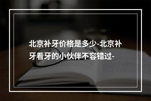 北京补牙价格是多少-北京补牙看牙的小伙伴不容错过-