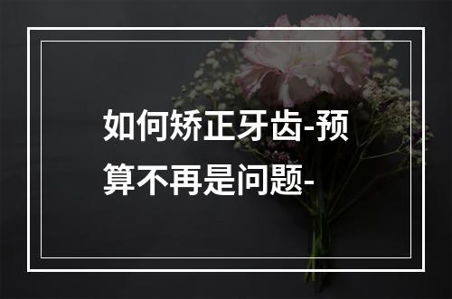 如何矫正牙齿-预算不再是问题-