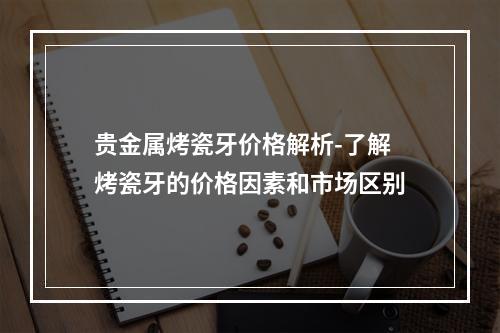 贵金属烤瓷牙价格解析-了解烤瓷牙的价格因素和市场区别