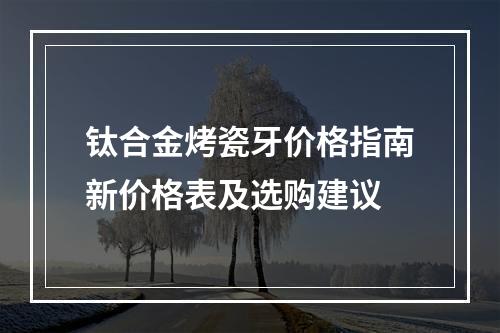 钛合金烤瓷牙价格指南新价格表及选购建议