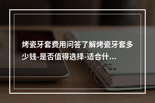 烤瓷牙套费用问答了解烤瓷牙套多少钱-是否值得选择-适合什么人群