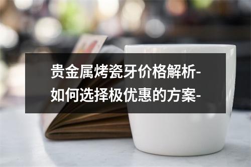 贵金属烤瓷牙价格解析-如何选择极优惠的方案-