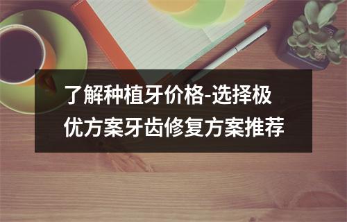 了解种植牙价格-选择极优方案牙齿修复方案推荐