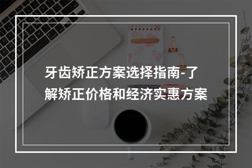 牙齿矫正方案选择指南-了解矫正价格和经济实惠方案